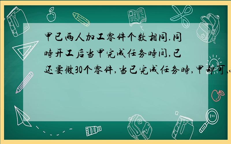 甲已两人加工零件个数相同.同时开工后当甲完成任务时间,已还要做30个零件,当已完成任务时,甲却可以多做40个零件.他们需要加工的零件各是多少个?