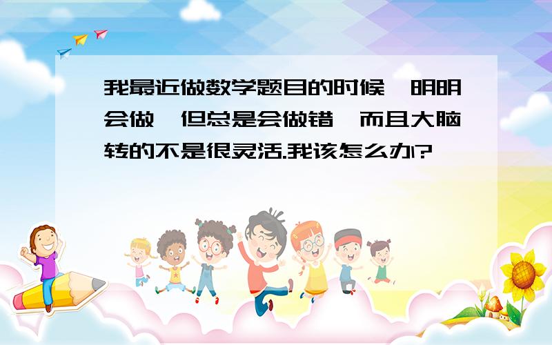 我最近做数学题目的时候,明明会做,但总是会做错,而且大脑转的不是很灵活.我该怎么办?