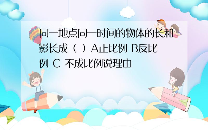 同一地点同一时间的物体的长和影长成（ ）A正比例 B反比例 C 不成比例说理由