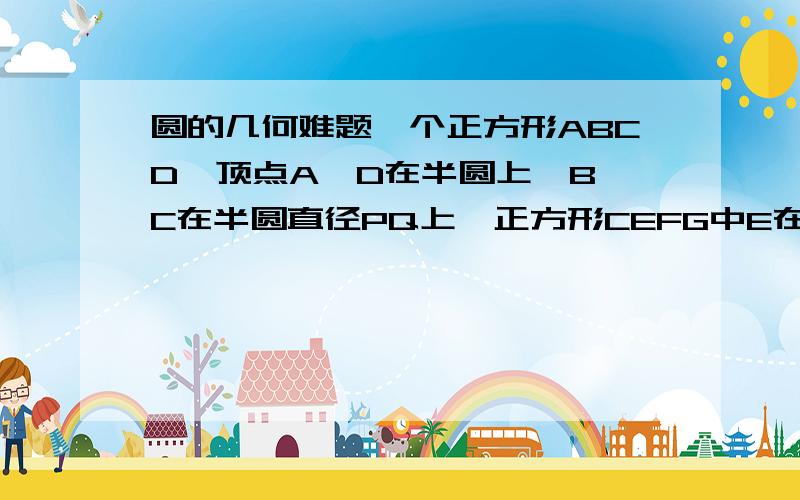 圆的几何难题一个正方形ABCD,顶点A、D在半圆上,B、C在半圆直径PQ上,正方形CEFG中E在PQ上,F在半圆上,G在CD上求证：AB＝2CE