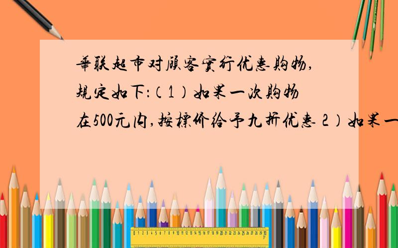 华联超市对顾客实行优惠购物,规定如下：（1）如果一次购物在500元内,按标价给予九折优惠 2）如果一次购物超过500元,其中500元部分给予九折优惠,超过500元部分给予八折优惠.问：王叔叔在