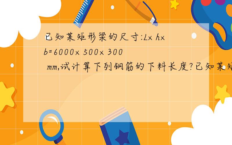 已知某矩形梁的尺寸:L×h×b=6000×500×300 mm,试计算下列钢筋的下料长度?已知某矩形梁的尺寸：L×h×b＝6000×500×300 mm,试计算下列钢筋的下料长度?（1） 2φ20 （2） 钢箍φ6＠150(非抗震要求)