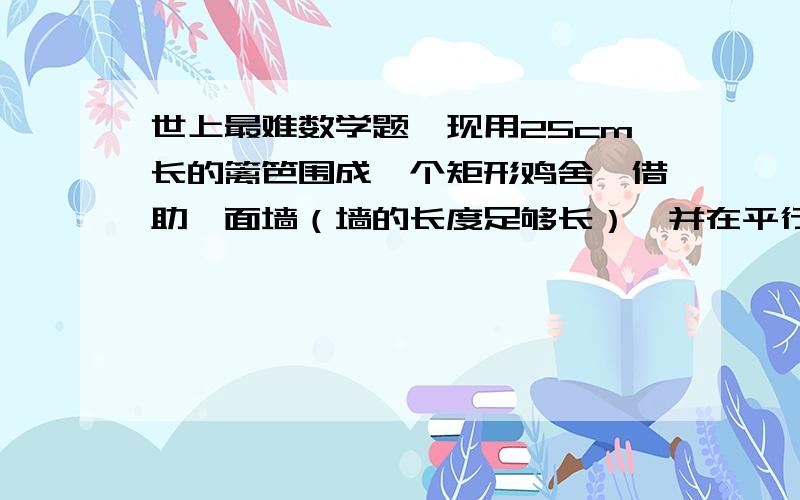 世上最难数学题,现用25cm长的篱笆围成一个矩形鸡舍,借助一面墙（墙的长度足够长）,并在平行于墙的一边留一个1米长的门,若使矩形的长比宽的两倍多一米,则它的长,宽各为多少?用一元一次