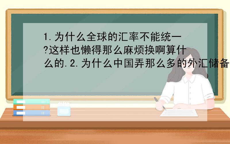 1.为什么全球的汇率不能统一?这样也懒得那么麻烦换啊算什么的.2.为什么中国弄那么多的外汇储备?反正花不完也不会去花,这么多钱不相当于打水漂了?我感觉好像中国是个小混混拿钱上缴给