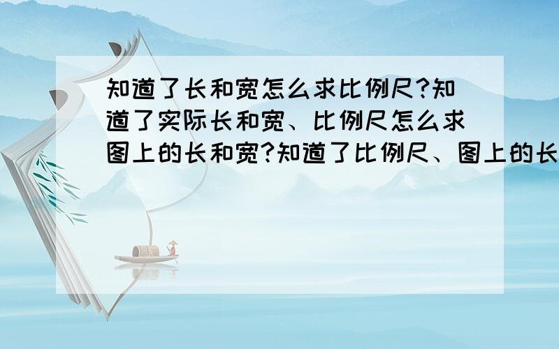 知道了长和宽怎么求比例尺?知道了实际长和宽、比例尺怎么求图上的长和宽?知道了比例尺、图上的长和宽、怎么求实际长宽呢?唉,因为生病了,就缺课了,本来数学就不好,请假又没听,