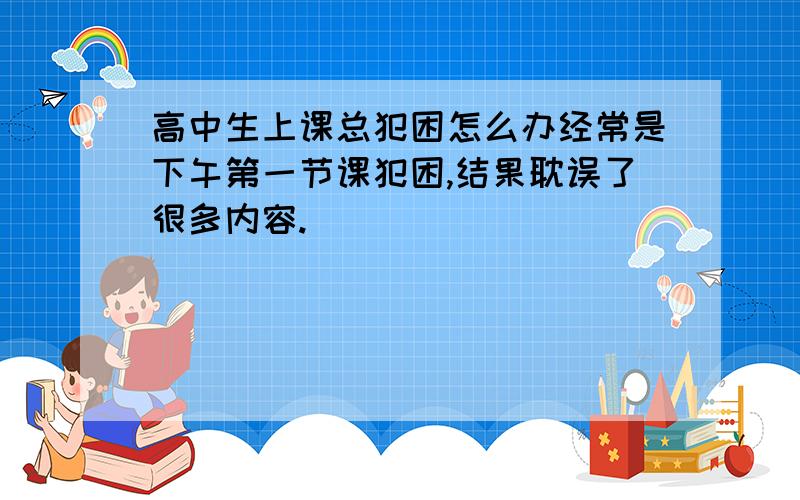 高中生上课总犯困怎么办经常是下午第一节课犯困,结果耽误了很多内容.