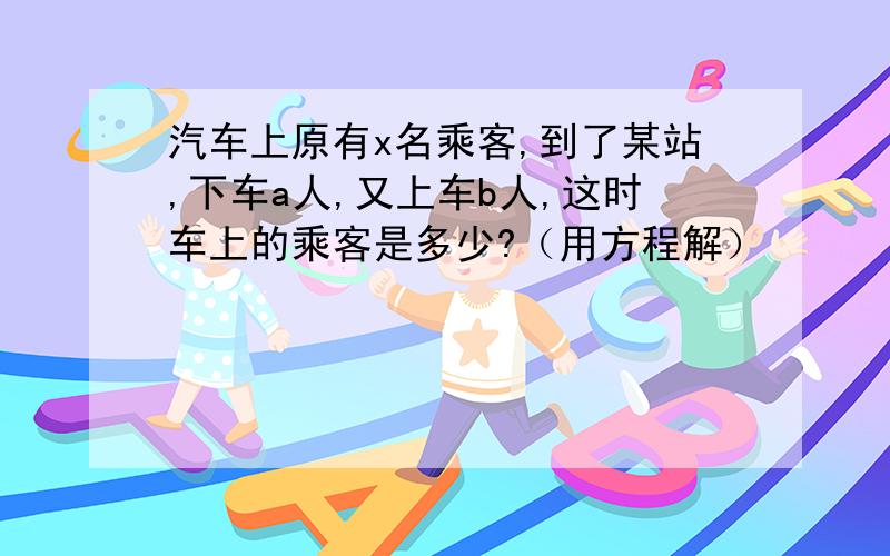 汽车上原有x名乘客,到了某站,下车a人,又上车b人,这时车上的乘客是多少?（用方程解）