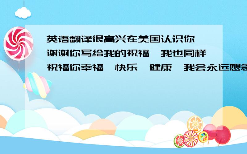 英语翻译很高兴在美国认识你,谢谢你写给我的祝福,我也同样祝福你幸福、快乐、健康,我会永远想念你.你的好朋友.就这几句超简单的,