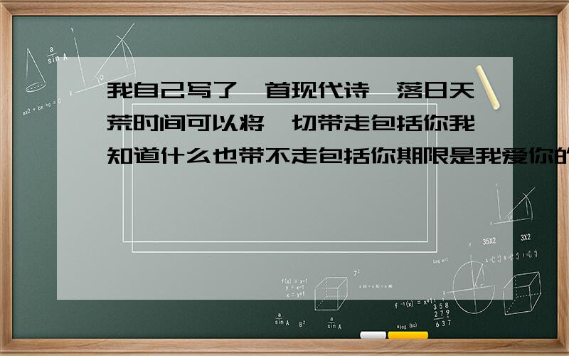 我自己写了一首现代诗,落日天荒时间可以将一切带走包括你我知道什么也带不走包括你期限是我爱你的承诺而这承诺不算是地老天荒可是,掏尽了我一生的爱我想过去改变期限去私奔,去美好