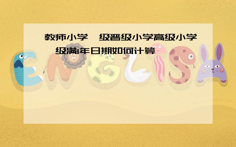 教师小学一级晋级小学高级小学一级满1年日期如何计算