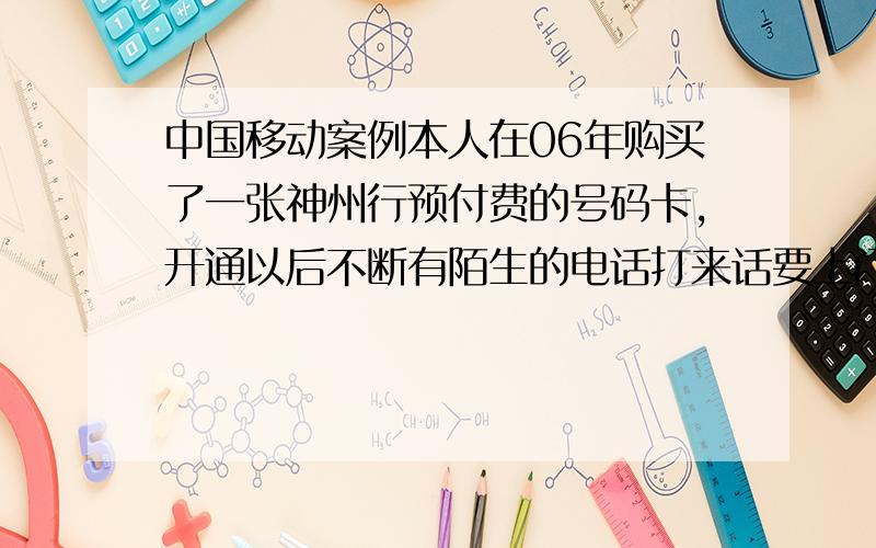 中国移动案例本人在06年购买了一张神州行预付费的号码卡,开通以后不断有陌生的电话打来话要上门修对讲机之类的电话,我开始以为打错了,期间我不断向移动有关部门反映相关的问题.他们