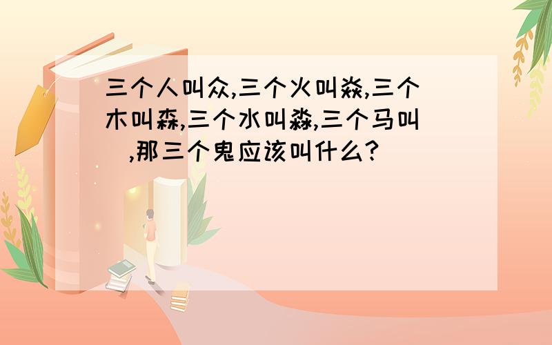 三个人叫众,三个火叫焱,三个木叫森,三个水叫淼,三个马叫骉,那三个鬼应该叫什么?