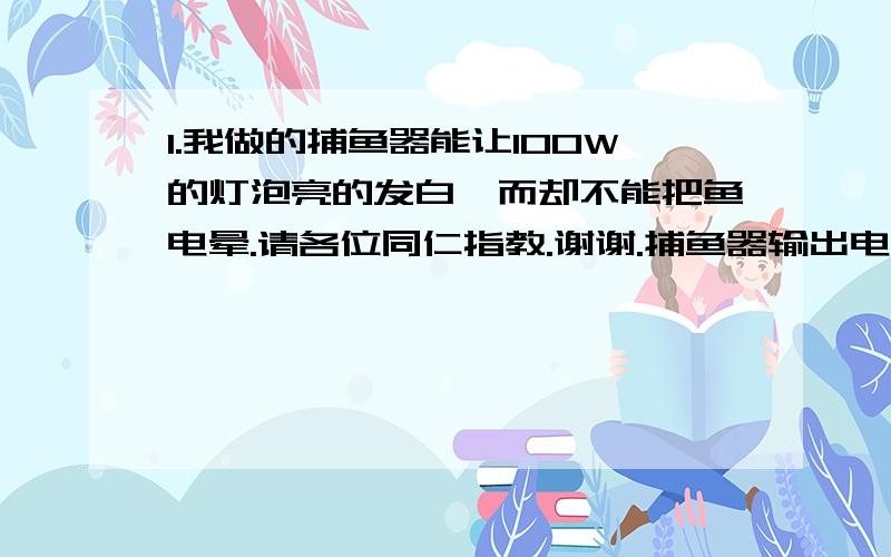 1.我做的捕鱼器能让100W的灯泡亮的发白,而却不能把鱼电晕.请各位同仁指教.谢谢.捕鱼器输出电压为什么在320V左右,而有时却在180V左右