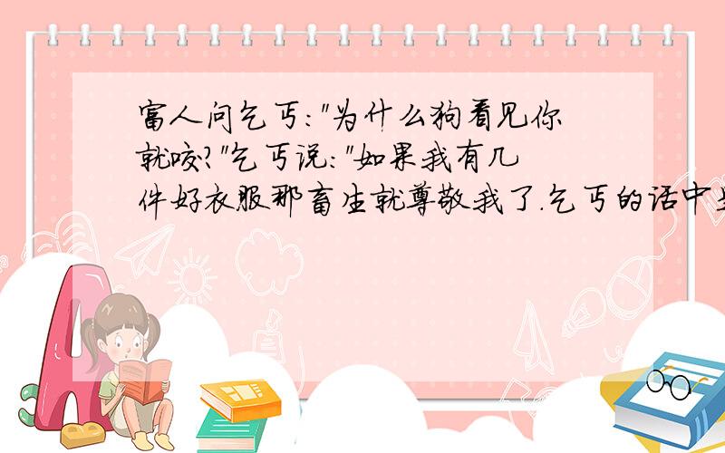 富人问乞丐：＂为什么狗看见你就咬?＂乞丐说：＂如果我有几件好衣服那畜生就尊敬我了.乞丐的话中是?话中之意