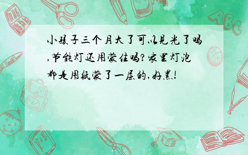 小孩子三个月大了可以见光了吗,节能灯还用蒙住吗?家里灯泡都是用纸蒙了一层的,好黑!