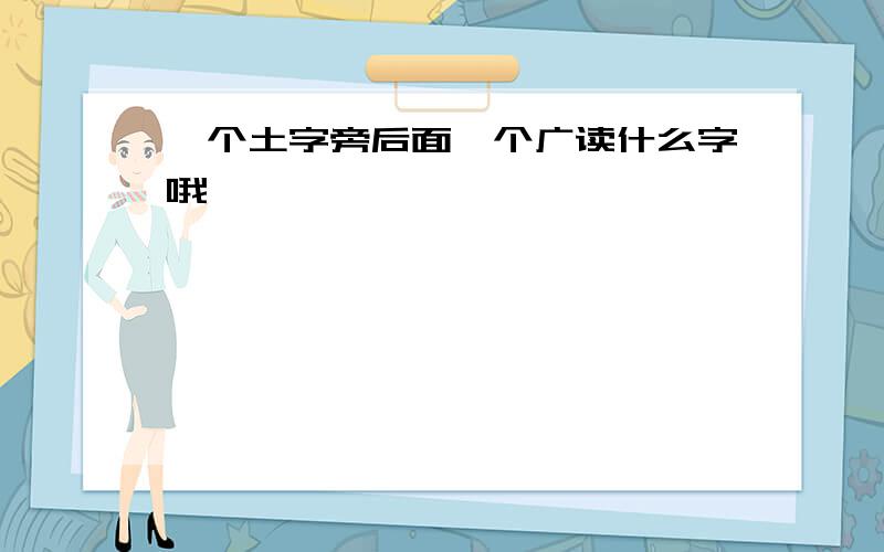 一个土字旁后面一个广读什么字哦