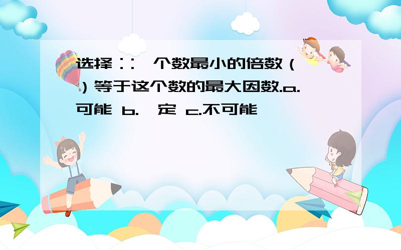 选择：:一个数最小的倍数（ ）等于这个数的最大因数.a.可能 b.一定 c.不可能