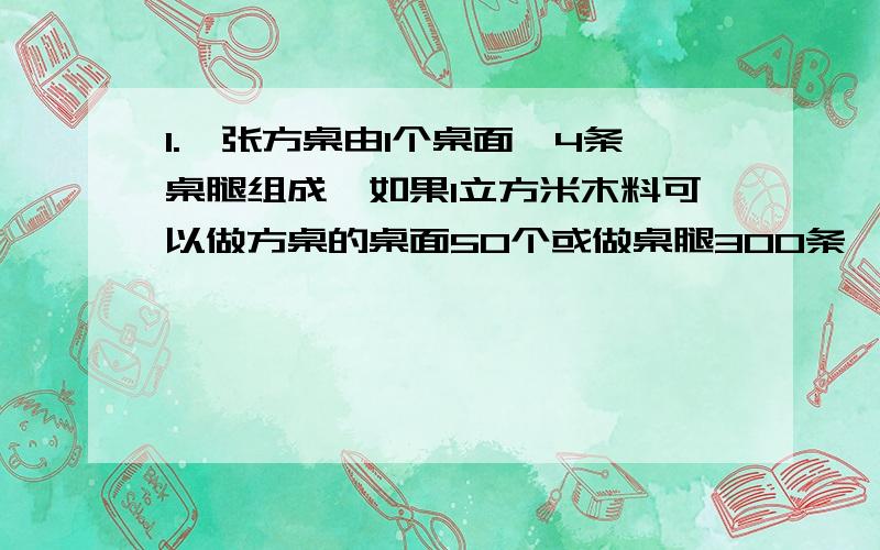 1.一张方桌由1个桌面,4条桌腿组成,如果1立方米木料可以做方桌的桌面50个或做桌腿300条,现有10立方米木料,那么用多少立方米的木料做桌面,多少立方米的木料做桌腿,做出的桌面与桌腿,恰好能