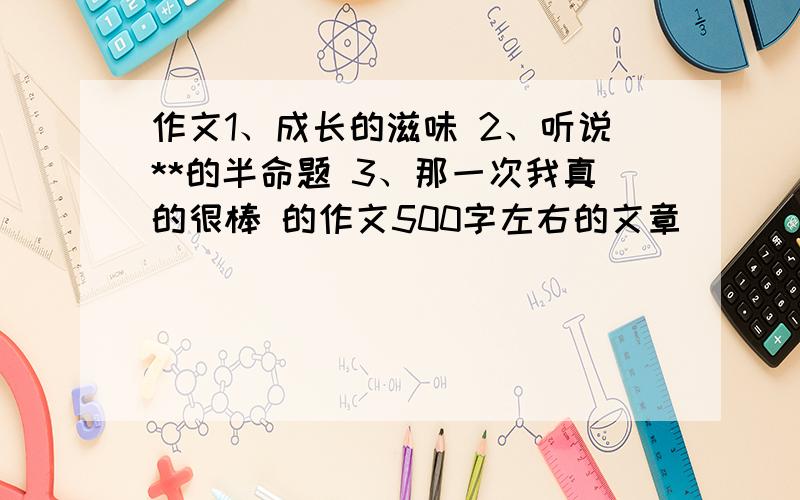 作文1、成长的滋味 2、听说**的半命题 3、那一次我真的很棒 的作文500字左右的文章