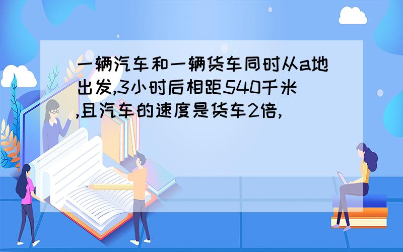 一辆汽车和一辆货车同时从a地出发,3小时后相距540千米,且汽车的速度是货车2倍,