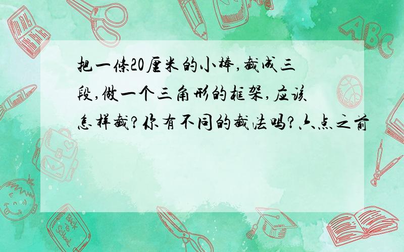 把一条20厘米的小棒,截成三段,做一个三角形的框架,应该怎样截?你有不同的截法吗?六点之前