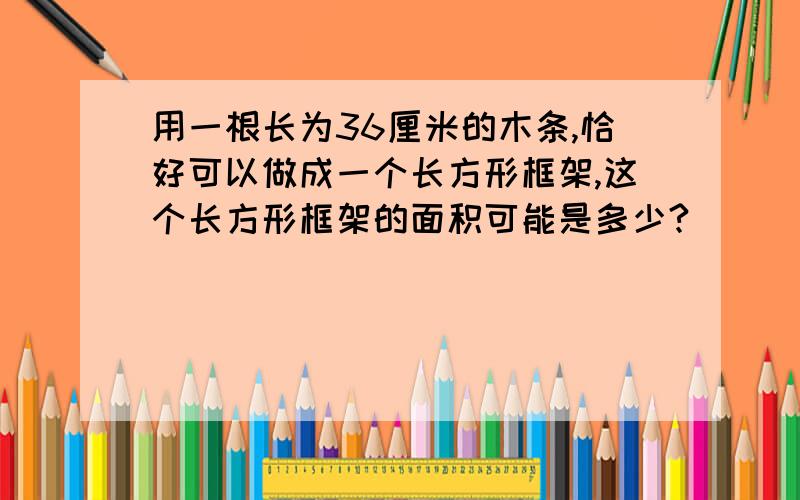 用一根长为36厘米的木条,恰好可以做成一个长方形框架,这个长方形框架的面积可能是多少?