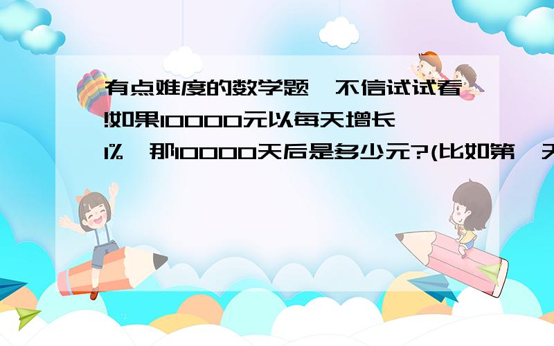 有点难度的数学题,不信试试看!如果10000元以每天增长1%,那10000天后是多少元?(比如第一天是:10100,;第二天是:10201,;第三天是10303,点后面的取四舍五入,第四天为~)