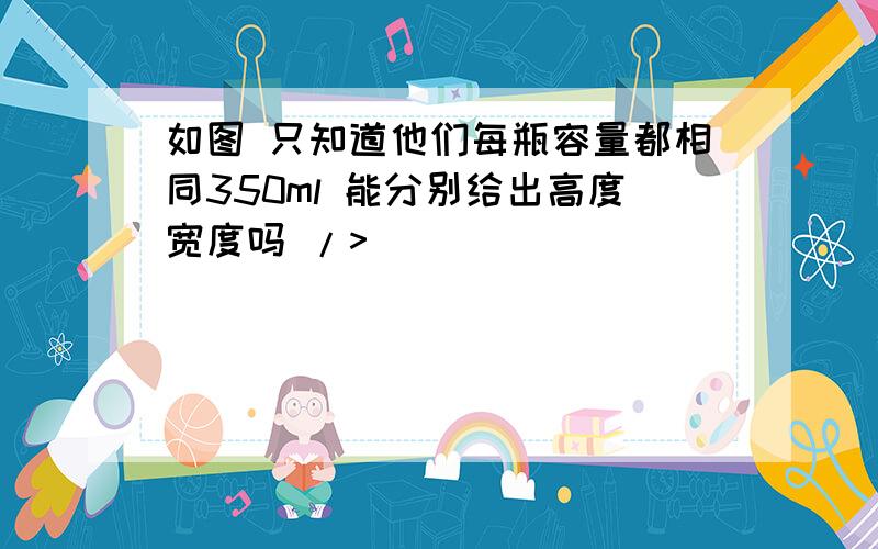 如图 只知道他们每瓶容量都相同350ml 能分别给出高度宽度吗 />