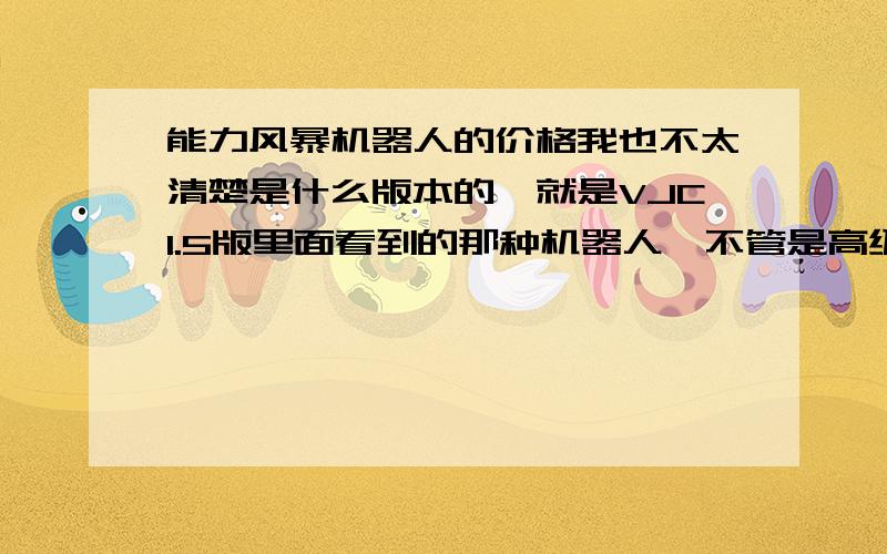 能力风暴机器人的价格我也不太清楚是什么版本的,就是VJC1.5版里面看到的那种机器人,不管是高级版的还是普通版都给我一个详细的价目共我参考,