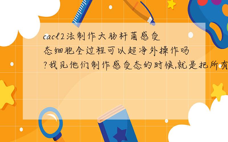 cacl2法制作大肠杆菌感受态细胞全过程可以超净外操作吗?我见他们制作感受态的时候,就是把所有该灭菌的东西灭菌,然后真个制作过程都是在室内的超净台外完成,请问,这样制作出的感受态是