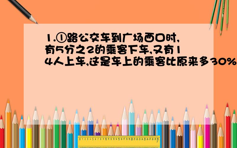 1.①路公交车到广场西口时,有5分之2的乘客下车,又有14人上车,这是车上的乘客比原来多30%.车上原有乘客多少人?2.2009年7月,由于连降大雨,四川汶川的公路损毁严重,交通中断.某筑路工程队计划