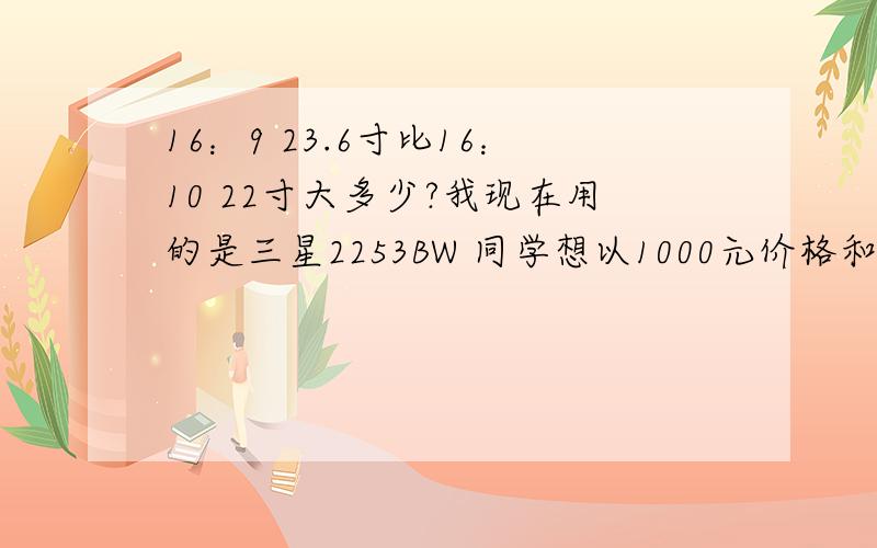 16：9 23.6寸比16：10 22寸大多少?我现在用的是三星2253BW 同学想以1000元价格和我买 而我想换成2494LW 大家看有没必要 我的除了面积较小 其他参数均优于23.6寸 而且听说23.6比22大不了多少 因为对