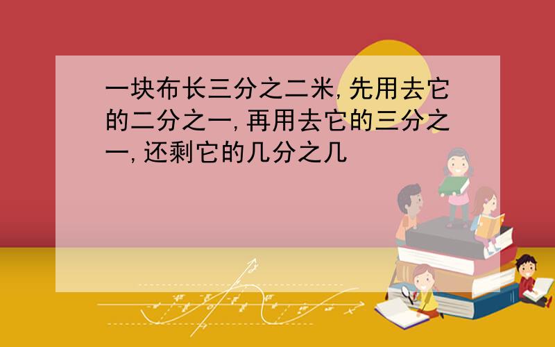 一块布长三分之二米,先用去它的二分之一,再用去它的三分之一,还剩它的几分之几