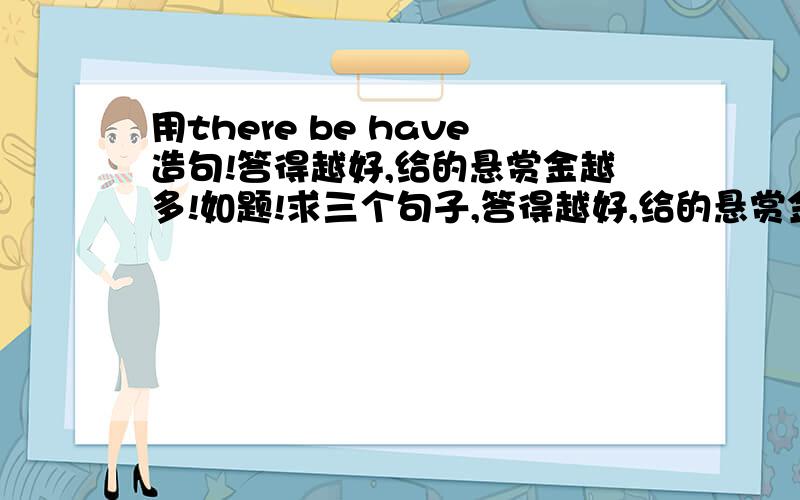 用there be have造句!答得越好,给的悬赏金越多!如题!求三个句子,答得越好,给的悬赏金越多!是用there be 造三个句子，用have 造三个句子……我搞错了，各位对不起……