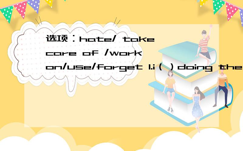 选项：hate/ take care of /work on/use/forget 1.i（）doing the dishes .it's so boring .2.i'm going to ()my English project and then meet my friends.3.my mom gets really angry I()to clean my room .4.Can i ()your dictionary ,please?Mine is at home