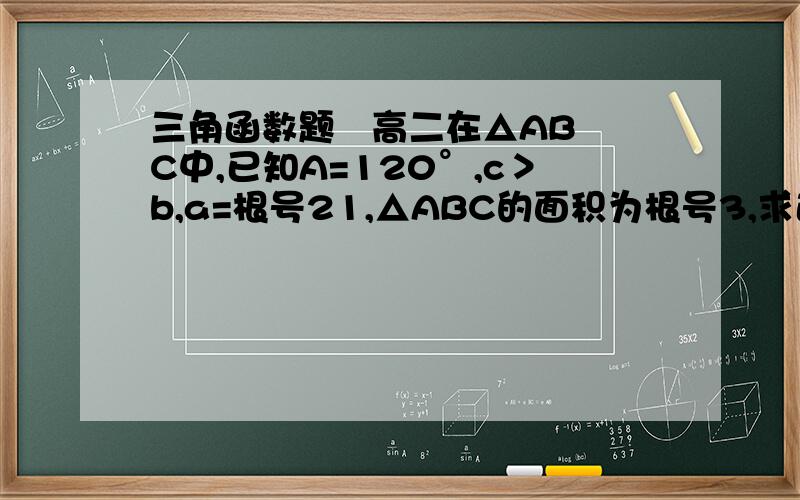 三角函数题   高二在△ABC中,已知A=120°,c＞b,a=根号21,△ABC的面积为根号3,求边b、c.急.