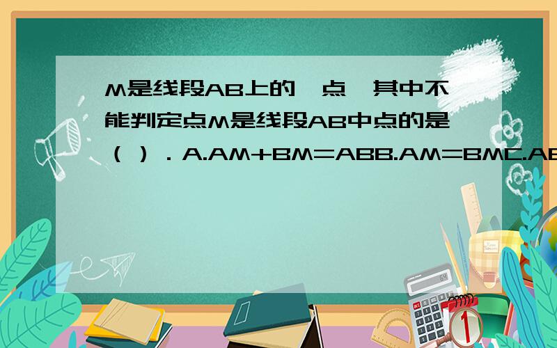 M是线段AB上的一点,其中不能判定点M是线段AB中点的是（）．A.AM+BM=ABB.AM=BMC.AB=2BMD.AM=1/2AB
