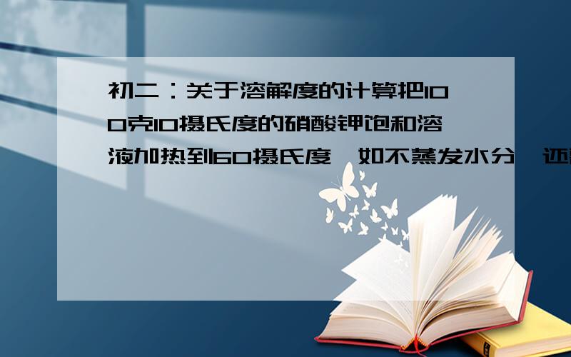 初二：关于溶解度的计算把100克10摄氏度的硝酸钾饱和溶液加热到60摄氏度,如不蒸发水分,还需要加入多少克硝酸钾晶体,才能重新达到饱和?（硝酸钾在60摄氏度和10摄氏度时的溶解度分别为110