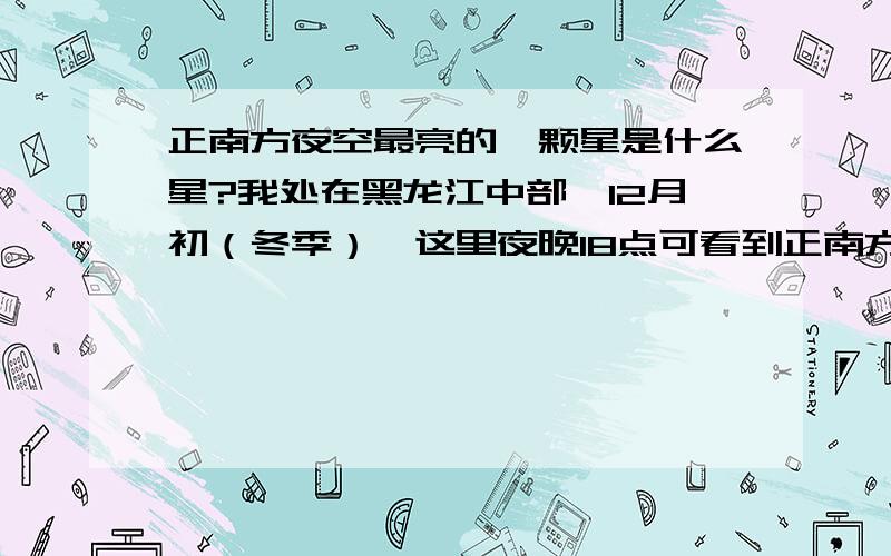 正南方夜空最亮的一颗星是什么星?我处在黑龙江中部,12月初（冬季）,这里夜晚18点可看到正南方夜空有一颗特别亮、大的星,想知道这是什么星?请天文爱好者帮解答.