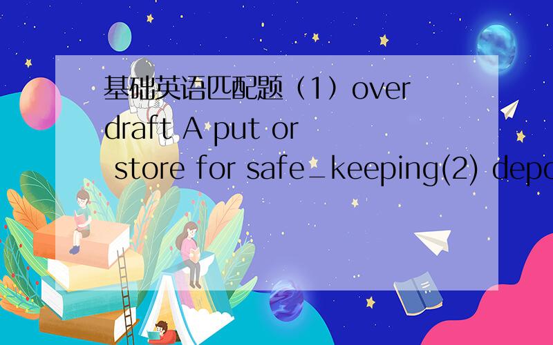 基础英语匹配题（1）overdraft A put or store for safe_keeping(2) deposit B put,fit,place something into(3) invest C obtain or pay money(4）insert D amount of money by which a bank account is overdrawn(5) cash E put money in回答好了麻烦