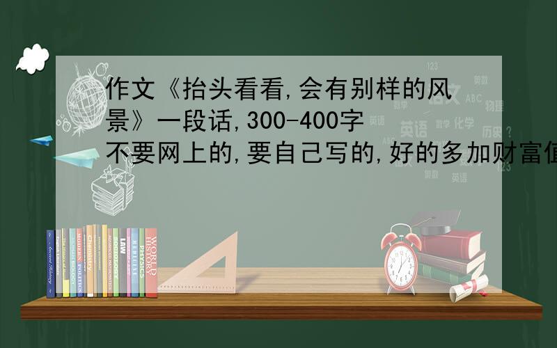 作文《抬头看看,会有别样的风景》一段话,300-400字不要网上的,要自己写的,好的多加财富值,