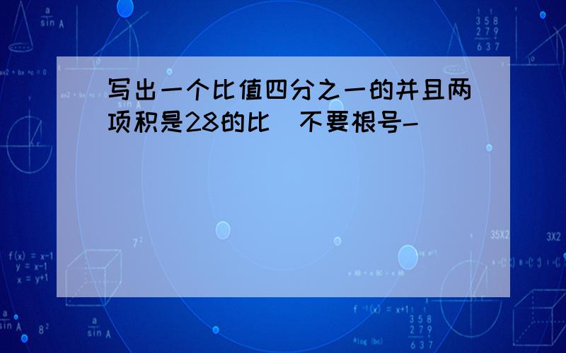 写出一个比值四分之一的并且两项积是28的比（不要根号-