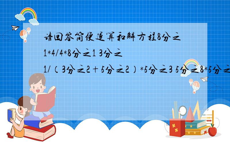 请回答简便运算和解方程8分之1*4/4*8分之1 3分之1/（3分之2+5分之2）*5分之3 5分之8*5分之7*3分之7/21分之8 （1-8分之3)X=10 2分之1比X=2.5比10