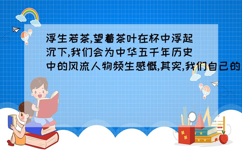 浮生若茶,望着茶叶在杯中浮起沉下,我们会为中华五千年历史中的风流人物频生感慨,其实,我们自己的人生又何尝不是这样.人生就象一撮清茶,命运便是一壶沸水,茶叶在沸水中沉沉浮浮,便会