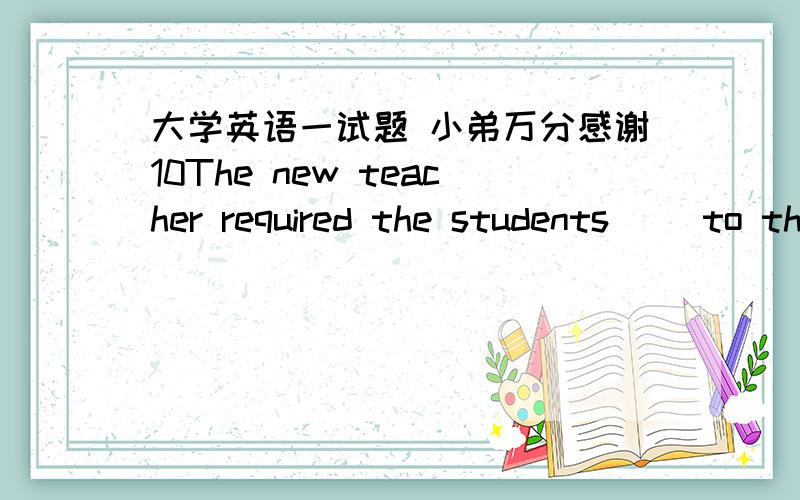 大学英语一试题 小弟万分感谢10The new teacher required the students（ ）to the classroom 20 minutes earlier for morning reading.A.cameB.would comeC.should comeD.must come-11 Excuse me,sir.Where is Dean Lee's office?- （ ）A.You can't