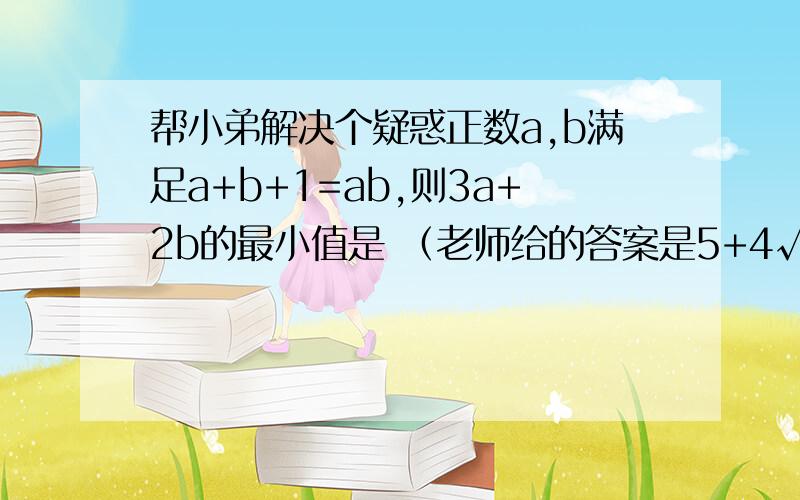 帮小弟解决个疑惑正数a,b满足a+b+1=ab,则3a+2b的最小值是 （老师给的答案是5+4√3）,老师说消掉其中一个未知数用二次函数来算,对题里给的式子变形得到a=b-1分之b+1,代入上式消元再用次均值不