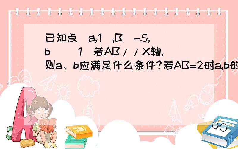 已知点（a,1）,B（-5,b） (1)若AB//X轴,则a、b应满足什么条件?若AB=2时a,b的值又是多少?（2）若AB已知点（a,1）,B（-5,b）(1)若AB//X轴,则a、b应满足什么条件?若AB=2时a,b的值又是多少?（2）若AB//Y轴,则a