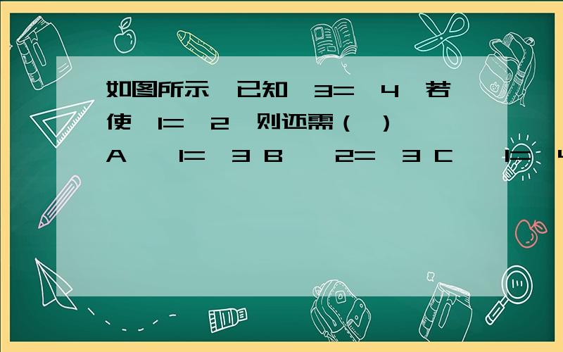 如图所示,已知∠3=∠4,若使∠1=∠2,则还需（ ） A、∠1=∠3 B、∠2=∠3 C、∠1=∠4 D、AB//CD