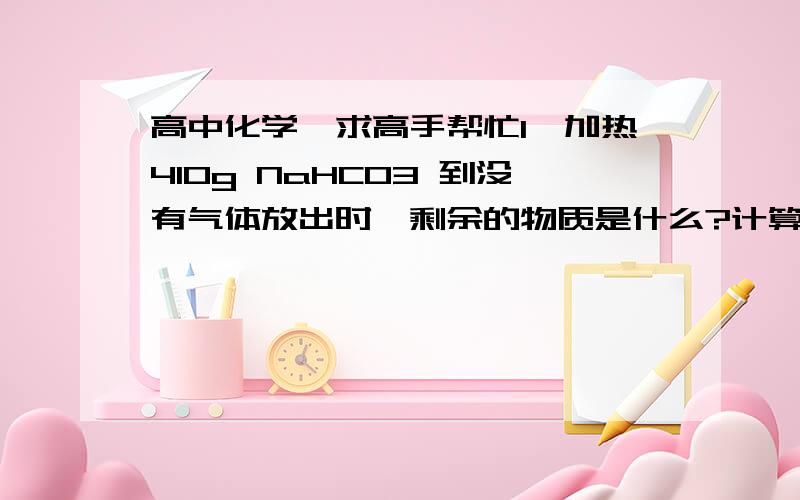 高中化学,求高手帮忙1、加热410g NaHCO3 到没有气体放出时,剩余的物质是什么?计算剩余物的质量.2、加热3.24g NaHCO3和NaHCO3 的混合物至质量不再变化,剩余固体的质量为2.51g.计算原来混合物中NaCO3