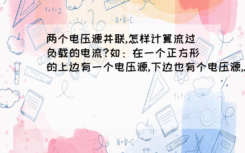 两个电压源并联,怎样计算流过负载的电流?如：在一个正方形的上边有一个电压源,下边也有个电压源,...两个电压源并联,怎样计算流过负载的电流?如：在一个正方形的上边有一个电压源,下边